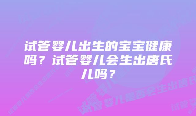 试管婴儿出生的宝宝健康吗？试管婴儿会生出唐氏儿吗？