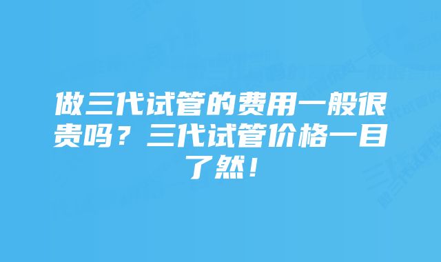 做三代试管的费用一般很贵吗？三代试管价格一目了然！