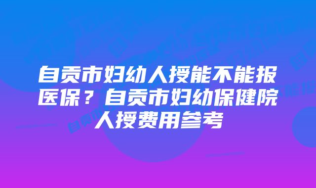 自贡市妇幼人授能不能报医保？自贡市妇幼保健院人授费用参考