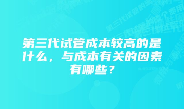 第三代试管成本较高的是什么，与成本有关的因素有哪些？