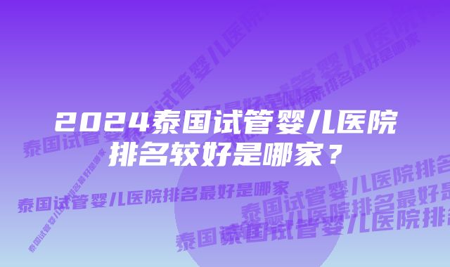 2024泰国试管婴儿医院排名较好是哪家？