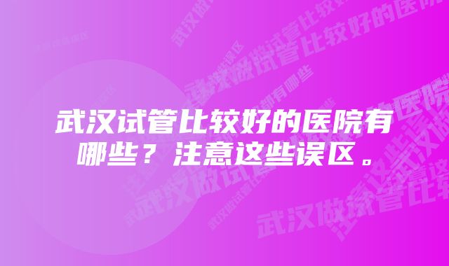 武汉试管比较好的医院有哪些？注意这些误区。