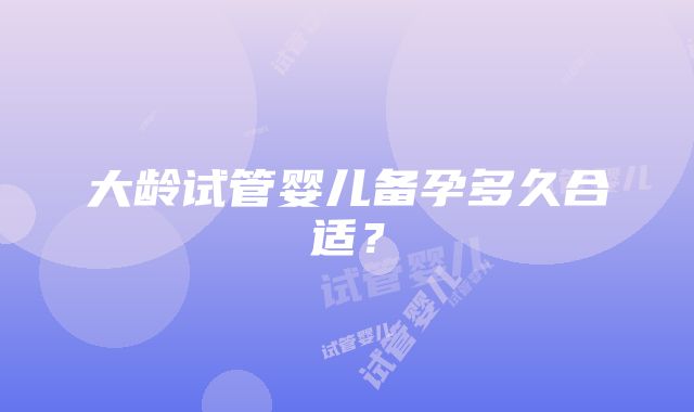 大龄试管婴儿备孕多久合适？