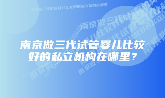 南京做三代试管婴儿比较好的私立机构在哪里？