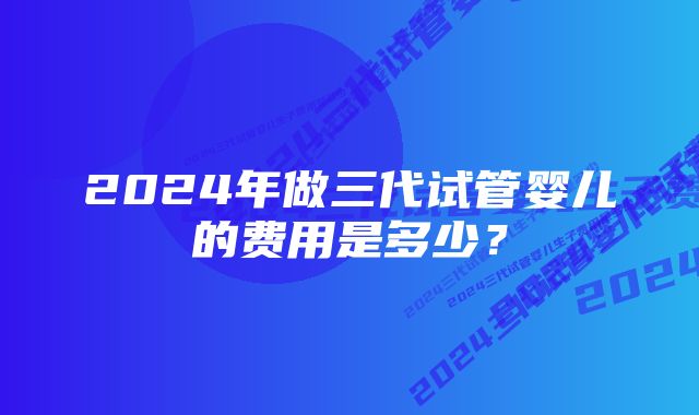 2024年做三代试管婴儿的费用是多少？