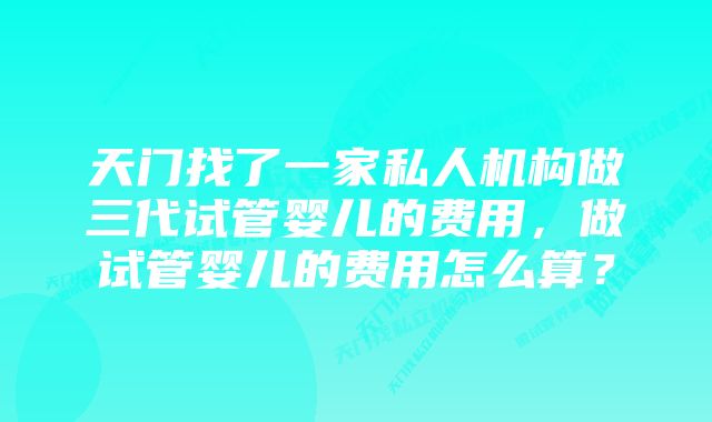 天门找了一家私人机构做三代试管婴儿的费用，做试管婴儿的费用怎么算？