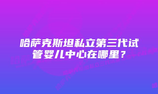 哈萨克斯坦私立第三代试管婴儿中心在哪里？