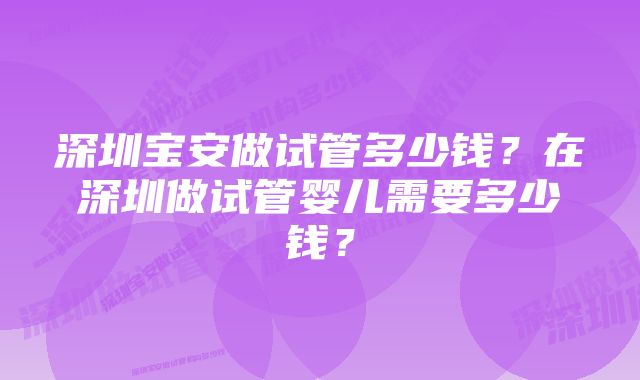 深圳宝安做试管多少钱？在深圳做试管婴儿需要多少钱？