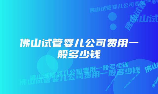 佛山试管婴儿公司费用一般多少钱