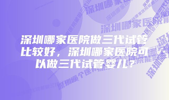 深圳哪家医院做三代试管比较好，深圳哪家医院可以做三代试管婴儿？