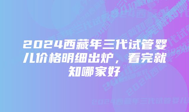 2024西藏年三代试管婴儿价格明细出炉，看完就知哪家好