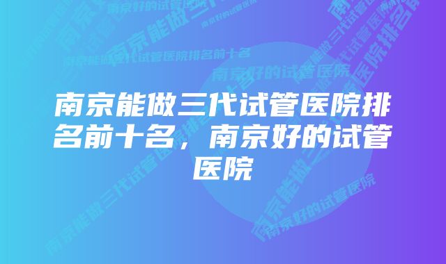 南京能做三代试管医院排名前十名，南京好的试管医院