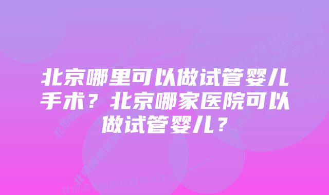 北京哪里可以做试管婴儿手术？北京哪家医院可以做试管婴儿？