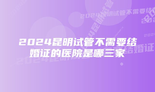 2024昆明试管不需要结婚证的医院是哪三家