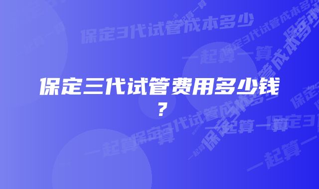 保定三代试管费用多少钱？