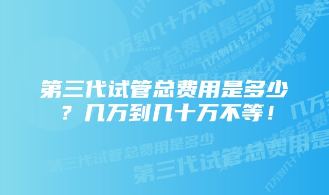 第三代试管总费用是多少？几万到几十万不等！