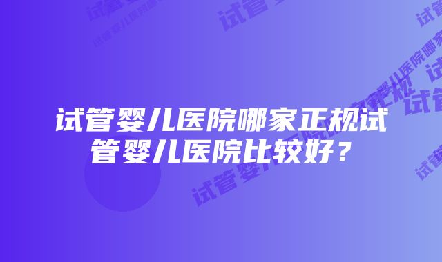 试管婴儿医院哪家正规试管婴儿医院比较好？