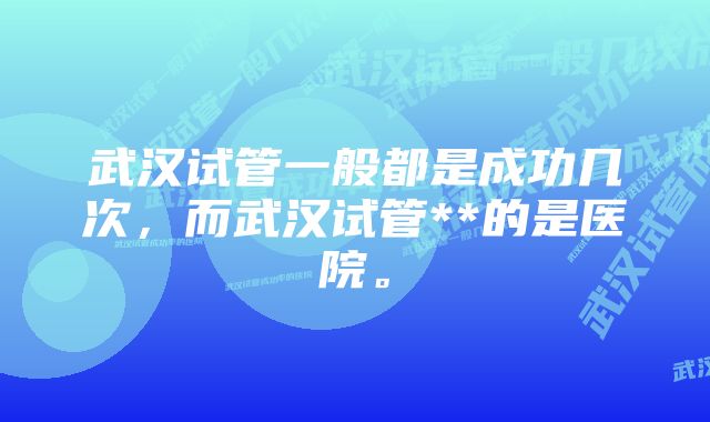 武汉试管一般都是成功几次，而武汉试管**的是医院。