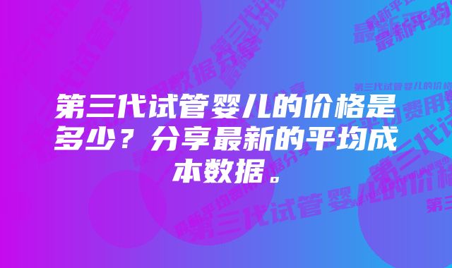 第三代试管婴儿的价格是多少？分享最新的平均成本数据。