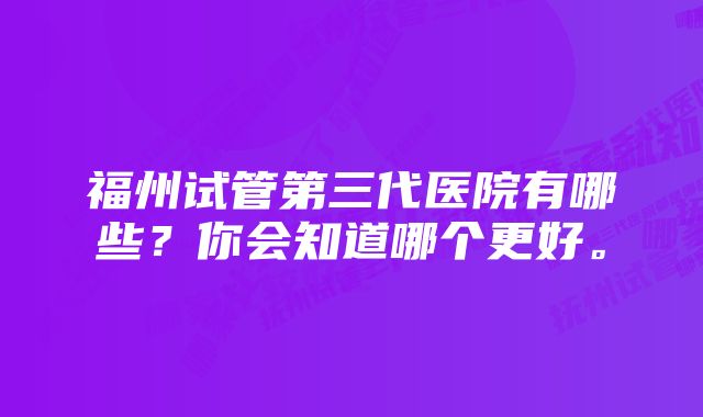 福州试管第三代医院有哪些？你会知道哪个更好。