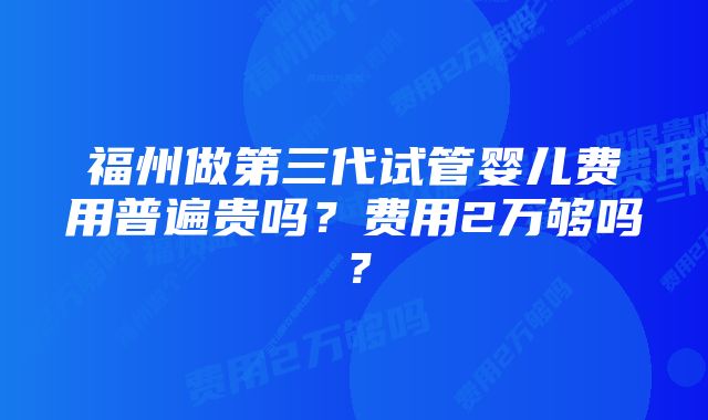 福州做第三代试管婴儿费用普遍贵吗？费用2万够吗？