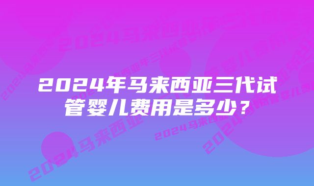 2024年马来西亚三代试管婴儿费用是多少？