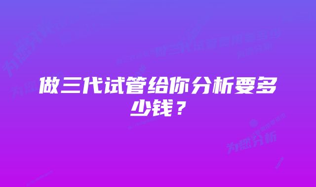 做三代试管给你分析要多少钱？