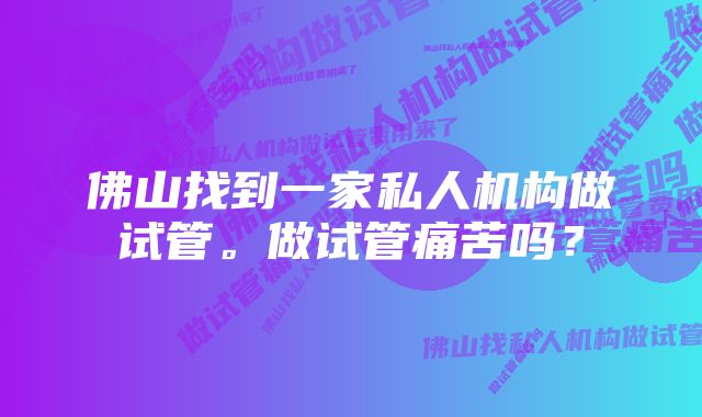 佛山找到一家私人机构做试管。做试管痛苦吗？