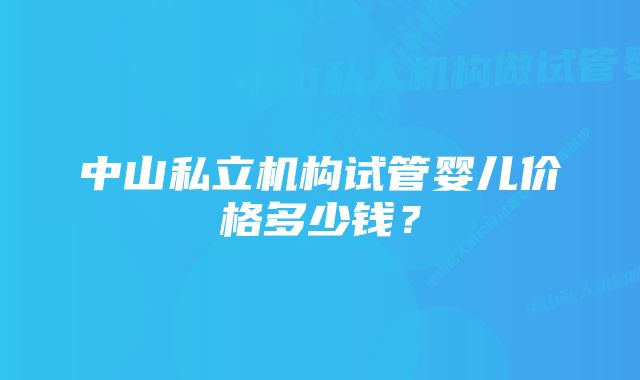 中山私立机构试管婴儿价格多少钱？