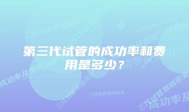 第三代试管的成功率和费用是多少？