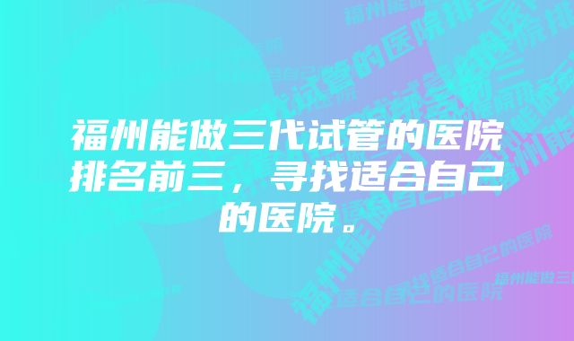 福州能做三代试管的医院排名前三，寻找适合自己的医院。