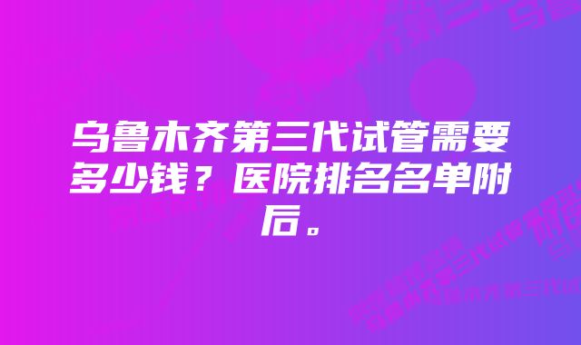 乌鲁木齐第三代试管需要多少钱？医院排名名单附后。