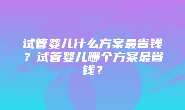 试管婴儿什么方案最省钱？试管婴儿哪个方案最省钱？