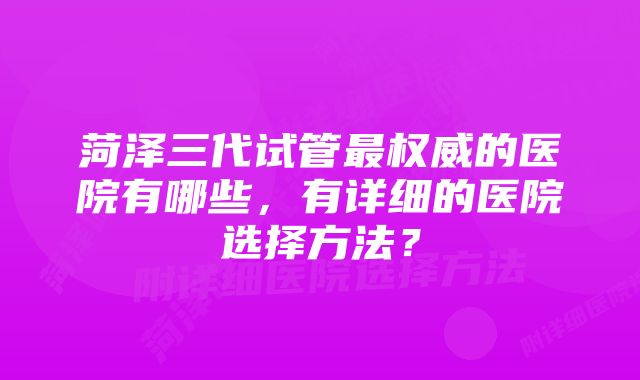 菏泽三代试管最权威的医院有哪些，有详细的医院选择方法？