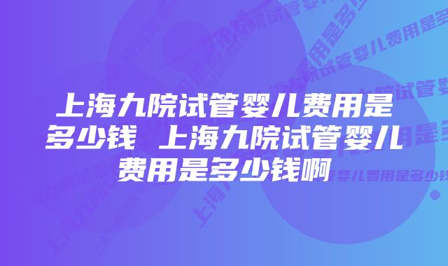 上海九院试管婴儿费用是多少钱 上海九院试管婴儿费用是多少钱啊