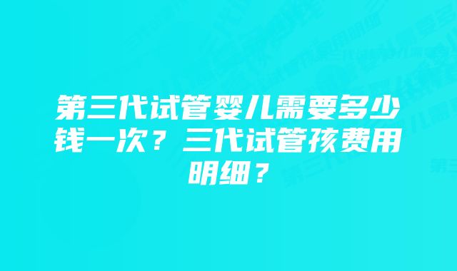 第三代试管婴儿需要多少钱一次？三代试管孩费用明细？