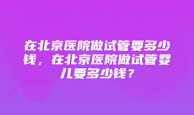 在北京医院做试管要多少钱，在北京医院做试管婴儿要多少钱？