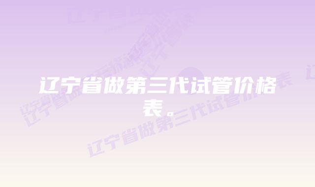 辽宁省做第三代试管价格表。