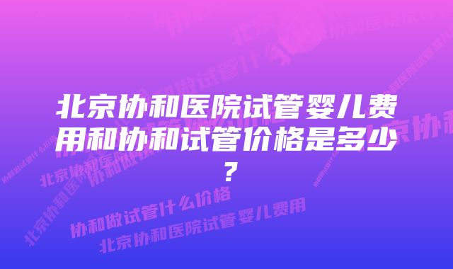 北京协和医院试管婴儿费用和协和试管价格是多少？