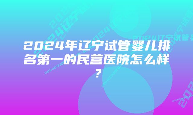 2024年辽宁试管婴儿排名第一的民营医院怎么样？