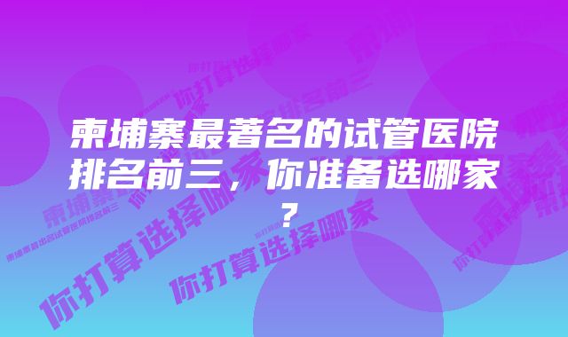 柬埔寨最著名的试管医院排名前三，你准备选哪家？