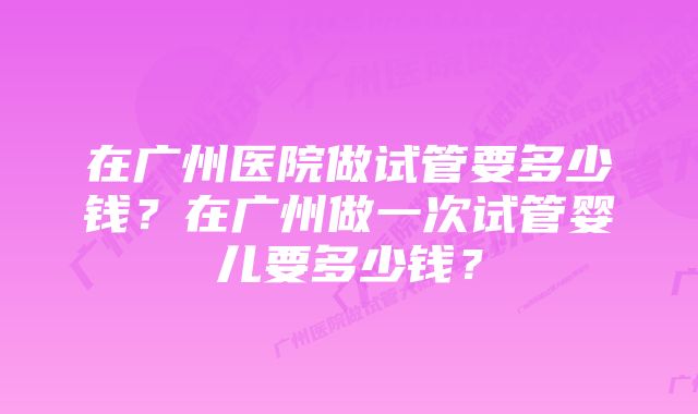 在广州医院做试管要多少钱？在广州做一次试管婴儿要多少钱？