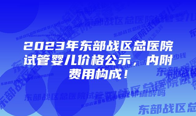 2023年东部战区总医院试管婴儿价格公示，内附费用构成！