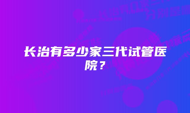 长治有多少家三代试管医院？