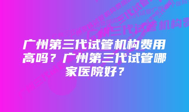 广州第三代试管机构费用高吗？广州第三代试管哪家医院好？