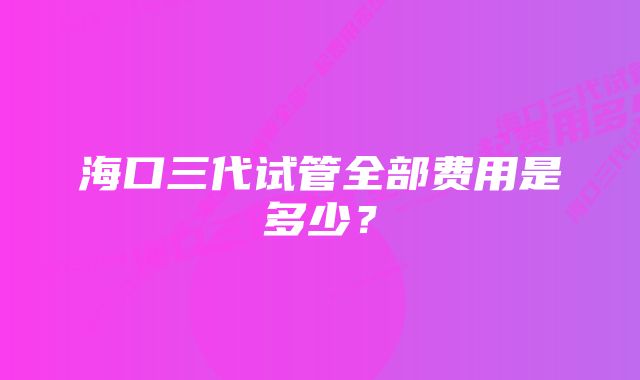 海口三代试管全部费用是多少？