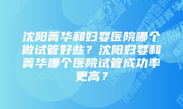 沈阳菁华和妇婴医院哪个做试管好些？沈阳妇婴和菁华哪个医院试管成功率更高？