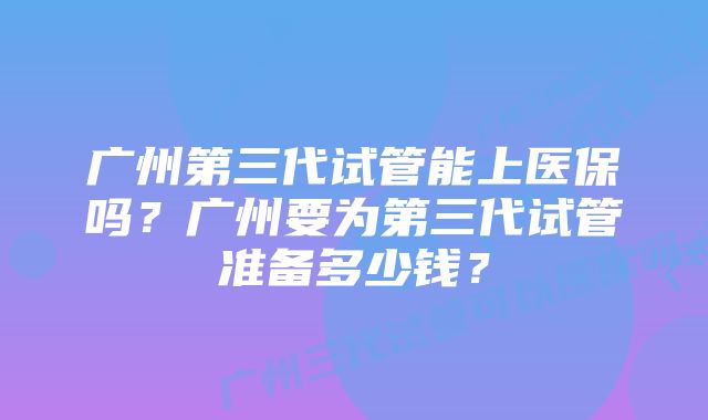 广州第三代试管能上医保吗？广州要为第三代试管准备多少钱？