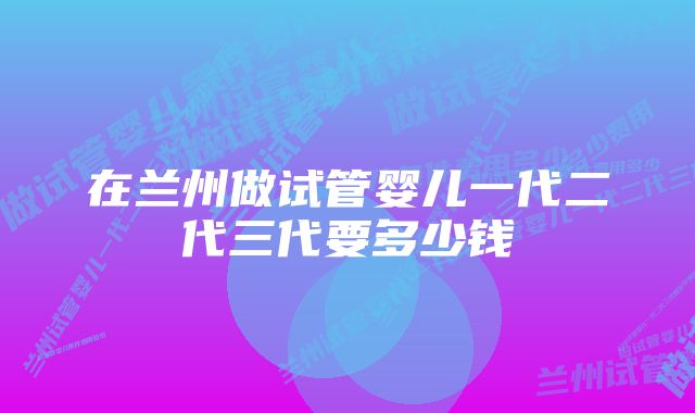 在兰州做试管婴儿一代二代三代要多少钱