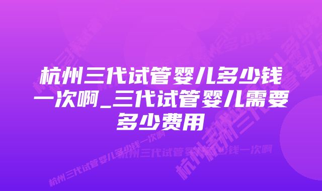 杭州三代试管婴儿多少钱一次啊_三代试管婴儿需要多少费用